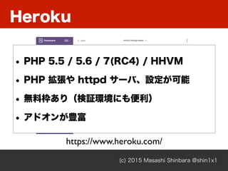 Heroku
(c) 2015 Masashi Shinbara @shin1x1
https://www.heroku.com/
• PHP 5.5 / 5.6 / 7(RC4) / HHVM
• PHP 拡張や httpd サーバ、設定が可能
• 無料枠あり（検証環境にも便利）
• アドオンが豊富
 