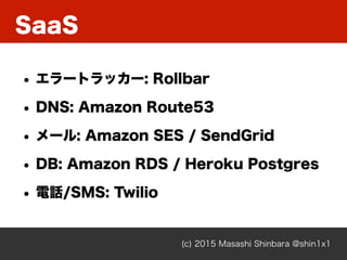 SaaS
(c) 2015 Masashi Shinbara @shin1x1
• エラートラッカー: Rollbar
• DNS: Amazon Route53
• メール: Amazon SES / SendGrid
• DB: Amazon RDS / Heroku Postgres
• 電話/SMS: Twilio
 