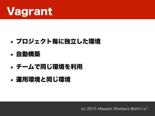 Vagrant
(c) 2015 Masashi Shinbara @shin1x1
• プロジェクト毎に独立した環境
• 自動構築
• チームで同じ環境を利用
• 運用環境と同じ環境
 