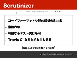 Scrutinizer
(c) 2015 Masashi Shinbara @shin1x1
https://scrutinizer-ci.com/
• コードフォーマットや静的解析のSaaS
• 指摘表示
• 有償ならテスト実行も可
• Tr...
