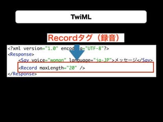 TwiML
<?xml version="1.0" encoding="UTF-8"?> 
<Response> 
<Say voice="woman" language="ja-JP">メッセージ</Say> 
<Record maxLength="20" /> 
</Response>
Recordタグ（録音）
 