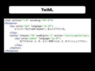 TwiML
<?xml version="1.0" encoding="UTF-8"?> 
<Response> 
<Say voice="man" language="ja-JP">
ようこそ！TwilioUG-Osakaへ。楽しんで下さいね。
</Say> 
<Gather timeout="10" numDigits="1" action="/twilio/gathering"> 
<Say voice="women" language="ja-JP">
完了するには、1、を、もう一度聞くには、2、をプッシュして下さい。
</Say> 
</Gather> 
</Response>
 