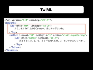 TwiML
<?xml version="1.0" encoding="UTF-8"?> 
<Response> 
<Say voice="man" language="ja-JP">
ようこそ！TwilioUG-Osakaへ。楽しんで下さいね。
</Say> 
<Gather timeout="10" numDigits="1" action="/twilio/gathering"> 
<Say voice="women" language="ja-JP">
完了するには、1、を、もう一度聞くには、2、をプッシュして下さい。
</Say> 
</Gather> 
</Response>
 
