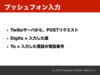 (c) 2015 Masashi Shinbara @shin1x1
• Twilioサーバから、POSTリクエスト
• Digits = 入力した値
• To = 入力した電話の電話番号
プッシュフォン入力
 