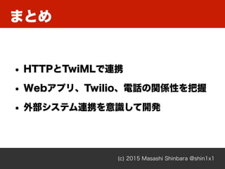 まとめ
(c) 2015 Masashi Shinbara @shin1x1
• HTTPとTwiMLで連携
• Webアプリ、Twilio、電話の関係性を把握
• 外部システム連携を意識して開発
 