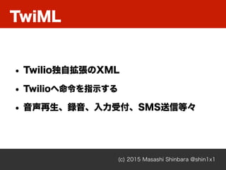 TwiML
(c) 2015 Masashi Shinbara @shin1x1
• Twilio独自拡張のXML
• Twilioへ命令を指示する
• 音声再生、録音、入力受付、SMS送信等々
 