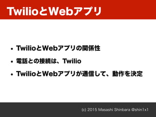 TwilioとWebアプリ
(c) 2015 Masashi Shinbara @shin1x1
• TwilioとWebアプリの関係性
• 電話との接続は、Twilio
• TwilioとWebアプリが通信して、動作を決定
 