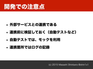 開発での注意点
(c) 2015 Masashi Shinbara @shin1x1
• 外部サービスとの連携である
• 連携前に検証しておく（自動テストなど）
• 自動テストでは、モックを利用
• 連携箇所ではログの記録
 