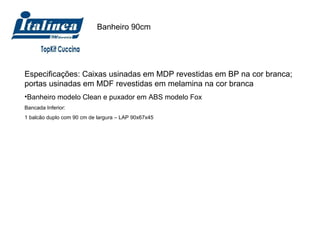 Banheiro 90cm Especificações: Caixas usinadas em MDP revestidas em BP na cor branca; portas usinadas em MDF revestidas em melamina na cor branca Banheiro modelo Clean e puxador em ABS modelo Fox Bancada Inferior:  1 balcão duplo com 90 cm de largura – LAP 90x67x45 