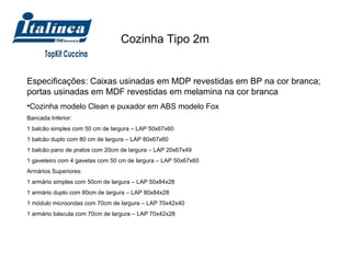 Cozinha Tipo 2m  Especificações: Caixas usinadas em MDP revestidas em BP na cor branca; portas usinadas em MDF revestidas em melamina na cor branca Cozinha modelo Clean e puxador em ABS modelo Fox Bancada Inferior:  1 balcão simples com 50 cm de largura – LAP 50x67x60 1 balcão duplo com 80 cm de largura – LAP 80x67x60 1 balcão pano de pratos com 20cm de largura – LAP 20x67x49 1 gaveteiro com 4 gavetas com 50 cm de largura – LAP 50x67x60 Armários Superiores: 1 armário simples com 50cm de largura – LAP 50x84x28 1 armário duplo com 80cm de largura – LAP 80x84x28 1 módulo microondas com 70cm de largura – LAP 70x42x40 1 armário báscula com 70cm de largura – LAP 70x42x28 