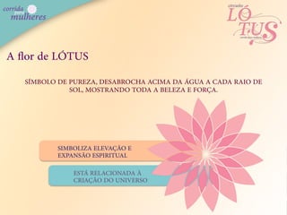 A ﬂor de LÓTUS
   SÍMBOLO DE PUREZA, DESABROCHA ACIMA DA ÁGUA A CADA RAIO DE
              SOL, MOSTRANDO TODA A BELEZA E FORÇA.




           SIMBOLIZA ELEVAÇÃO E
           EXPANSÃO ESPIRITUAL

               ESTÁ RELACIONADA À
               CRIAÇÃO DO UNIVERSO
 
