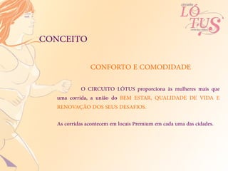 CONCEITO

               CONFORTO E COMODIDADE

           O CIRCUITO LÓTUS proporciona às mulheres mais que
  uma corrida, a união do BEM ESTAR, QUALIDADE DE VIDA E
  RENOVAÇÃO DOS SEUS DESAFIOS.

  As corridas acontecem em locais Premium em cada uma das cidades.
 