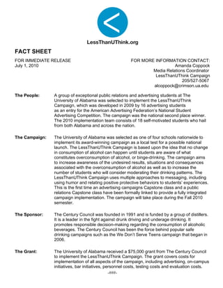 FACT SHEET
FOR IMMEDIATE RELEASE                                   FOR MORE INFORMATION CONTACT:
July 1, 2010                                                              Amanda Coppock
                                                                Media Relations Coordinator
                                                                 LessThanUThink Campaign
                                                                              205/527-5067
                                                                alcoppock@crimson.ua.edu

The People:     A group of exceptional public relations and advertising students at The
                University of Alabama was selected to implement the LessThanUThink
                Campaign, which was developed in 2009 by 16 advertising students
                as an entry for the American Advertising Federation’s National Student
                Advertising Competition. The campaign was the national second place winner.
                The 2010 implementation team consists of 18 self-motivated students who hail
                from both Alabama and across the nation.

The Campaign:   The University of Alabama was selected as one of four schools nationwide to
                implement its award-winning campaign as a local test for a possible national
                launch. The LessThanUThink Campaign is based upon the idea that no change
                in consumption of alcohol can happen until students are aware of what
                constitutes overconsumption of alcohol, or binge-drinking. The campaign aims
                to increase awareness of the undesired results, situations and consequences
                associated with the overconsumption of alcohol as well as to increase the
                number of students who will consider moderating their drinking patterns. The
                LessThanUThink Campaign uses multiple approaches to messaging, including
                using humor and relating positive protective behaviors to students’ experiences.
                This is the first time an advertising campaigns Capstone class and a public
                relations Capstone class have been formally linked to provide a fully integrated
                campaign implementation. The campaign will take place during the Fall 2010
                semester.

The Sponsor:    The Century Council was founded in 1991 and is funded by a group of distillers.
                It is a leader in the fight against drunk driving and underage drinking. It
                promotes responsible decision-making regarding the consumption of alcoholic
                beverages. The Century Council has been the force behind popular safe
                drinking campaigns such as the We Don’t Serve Teens campaign that began in
                2006.

The Grant:      The University of Alabama received a $75,000 grant from The Century Council
                to implement the LessThanUThink Campaign. The grant covers costs for
                implementation of all aspects of the campaign, including advertising, on-campus
                initiatives, bar initiatives, personnel costs, testing costs and evaluation costs.
                                                -###-
 