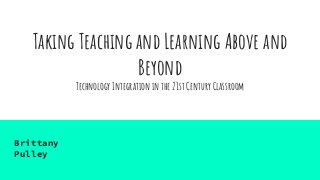 Taking Teaching and Learning Above and
Beyond
Technology Integration in the 21st Century Classroom
Brittany
Pulley
 