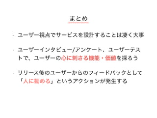 • ユーザー視点でサービスを設計することは凄く大事 
• ユーザーインタビュー/アンケート、ユーザーテス
トで、ユーザーの心に刺さる機能・価値を探ろう
• リリース後のユーザーからのフィードバックとして
「人に勧める」というアクションが発生する 
まとめ
 