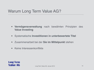Long%Term%Value%AG,%Januar%2015%
Long Term Value AG, Januar 2015 14
Warum Long Term Value AG?
• Vermögensverwaltung nach bewährten Prinzipien des
Value Investing
• Systematische Investitionen in unterbewertete Titel
• Zusammenarbeit bei der Sie im Mittelpunkt stehen
• Keine Interessenkonﬂikte
 