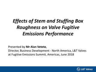 Effects of Stem and Stuffing Box
Roughness on Valve Fugitive
Emissions Performance
Presented by Mr Alan Veteto,
Director, Business Development - North America, L&T Valves
at Fugitive Emissions Summit, Americas, June 2018
 