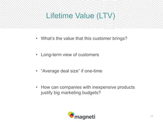 17
Lifetime Value (LTV)
• What’s the value that this customer brings?
• Long-term view of customers
• “Average deal size” if one-time
• How can companies with inexpensive products
justify big marketing budgets?
 