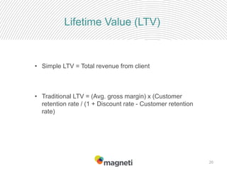 20
Lifetime Value (LTV)
• Simple LTV = Total revenue from client
• Traditional LTV = (Avg. gross margin) x (Customer
retention rate / (1 + Discount rate - Customer retention
rate)
 