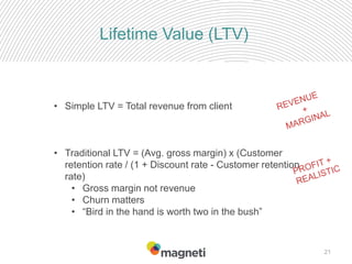 21
Lifetime Value (LTV)
• Simple LTV = Total revenue from client
• Traditional LTV = (Avg. gross margin) x (Customer
retention rate / (1 + Discount rate - Customer retention
rate)
• Gross margin not revenue
• Churn matters
• “Bird in the hand is worth two in the bush”
 