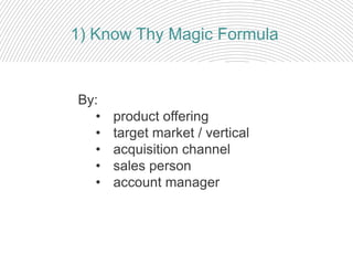 By:
• product offering
• target market / vertical
• acquisition channel
• sales person
• account manager
1) Know Thy Magic Formula
 