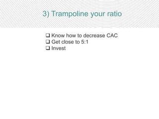  Know how to decrease CAC
 Get close to 5:1
 Invest
3) Trampoline your ratio
 