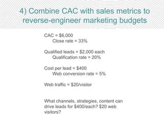 4) Combine CAC with sales metrics to
reverse-engineer marketing budgets
CAC = $6,000
Close rate = 33%
Qualified leads = $2,000 each
Qualification rate = 20%
Cost per lead = $400
Web conversion rate = 5%
Web traffic = $20/visitor
What channels, strategies, content can
drive leads for $400/each? $20 web
visitors?
 