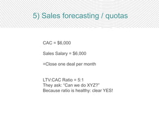 5) Sales forecasting / quotas
CAC = $6,000
Sales Salary = $6,000
=Close one deal per month
LTV:CAC Ratio = 5:1
They ask: “Can we do XYZ?”
Because ratio is healthy: clear YES!
 