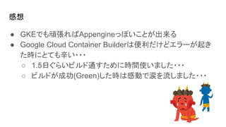 感想
● GKEでも頑張ればAppengineっぽいことが出来る
● Google Cloud Container Builderは便利だけどエラーが起き
た時にとても辛い・・・
○ 1.5日ぐらいビルド通すために時間使いました・・・
○ ビルドが成功(Green)した時は感動で涙を流しました・・・
 