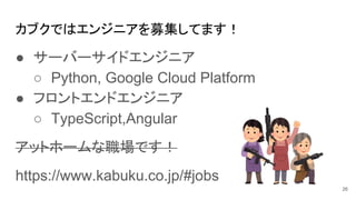 カブクではエンジニアを募集してます！
● サーバーサイドエンジニア
○ Python, Google Cloud Platform
● フロントエンドエンジニア
○ TypeScript,Angular
アットホームな職場です！
https://www.kabuku.co.jp/#jobs
26
 