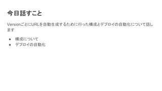 今日話すこと
VersionごとにURLを自動生成するために行った構成とデプロイの自動化について話し
ます
● 構成について
● デプロイの自動化
 