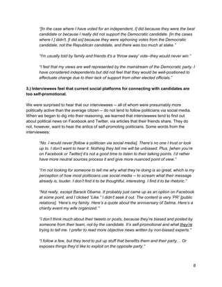  
“[In the case where I have voted for an independent, I] did because they were the best 
candidate or because I really did not support the Democratic candidate. [In the cases 
where I ] didn't, [I did so] because they were siphoning votes from the Democratic 
candidate, not the Republican candidate, and there was too much at stake.” 
 
“I'm usually told by family and friends it's a 'throw away' vote­­they would never win.” 
 
“I feel that my views are well represented by the mainstream of the Democratic party. I 
have considered independents but did not feel that they would be well­positioned to 
effectuate change due to their lack of support from other elected officials.” 
 
3.) Interviewees feel that current social platforms for connecting with candidates are 
too self­promotional.  
 
We were surprised to hear that our interviewees ­­ all of whom were presumably more 
politically active than the average citizen ­­ do not tend to follow politicians via social media. 
When we began to dig into their reasoning, we learned that interviewees tend to find out 
about political news on Facebook and Twitter, via articles that their friends share. They do 
not, however, want to hear the antics of self­promoting politicians. Some words from the 
interviewees:  
 
“No. I would never [follow a politician via social media]. There’s no one I trust or look 
up to. I don’t want to hear it. Nothing they tell me will be unbiased. Plus, [when you’re 
on Facebook or Twitter] it’s not a good time to listen to their talking points. I’d rather 
have more neutral sources process it and give more nuanced point of view.” 
 
“I’m not looking for someone to tell me why what they’re doing is so great, which is my 
perception of how most politicians use social media ­­ to scream what their message 
already is, louder. I don’t find it to be thoughtful, interesting. I find it to be rhetoric.” 
 
“Not really, except Barack Obama. It probably just came up as an option on Facebook 
at some point, and I clicked “Like.” I didn’t seek it out. The content is very ‘PR’ [public 
relations]. ‘Here’s my family. Here’s a quote about the anniversary of Selma. Here’s a 
charity event my wife organized.’” 
 
“I don’t think much about their tweets or posts, because they’re biased and posted by 
someone from their team, not by the candidate. It’s self­promotional and what ​they’re 
trying to tell me. I prefer to read more objective news written by non­biased experts.” 
 
“I follow a few, but they tend to put up stuff that benefits them and their party… Or 
exposes things they’d like to exploit on the opposite party.” 
 
9 
 