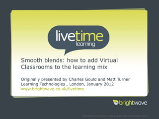Smooth blends: how to add Virtual Classrooms to the learning mix Originally presented by Charles Gould and Matt Turner Learning Technologies , London, January 2012 www.brightwave.co.uk/livetime 
