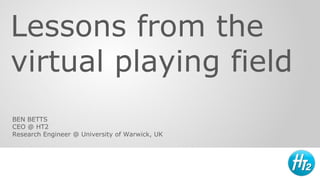 Lessons from the
virtual playing field
BEN BETTS
CEO @ HT2
Research Engineer @ University of Warwick, UK
 