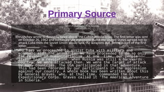 Primary Source
Letters from Khrushchev to Kennedy
§ Khrushchev wrote to Kennedy twice about the Cuban missile crisis. The first letter was sent
on October 26, 1962 and contained the statement that if the United States agreed not to
attack Cuba then the Soviet Union would take the weapons out. Below is part of the first
letter.
§ “Why have we proceeded to assist Cuba with military and
economic aid? The answer is: We have proceeded to do so only
for reasons of humanitarianism. At one time, our people
itself had a revolution, when Russia was still a backwards
country. We were attacked then. We were the target of attack
by many countries. The USA participated in that adventure.
This had been recorded by our participants in the aggression
against our country. A whole book has been written about this
by General Graves, who, at that time, commanded the US
Expeditionary Corps. Graves called it ‘The American Adventure
in Siberia.”
•
 