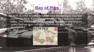 Bay of Pigs
• On April 15, 1961 aircrafts flew over Cuba attempting to wipe out
Castro’s air force. It was supposed to look like it was only Cuban
exiles. The attack might have worked if the second and third air
strikes had not been cancelled. The mission was overall
unsuccessful.
•
 
