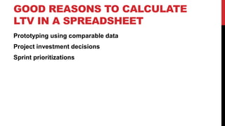 GOOD REASONS TO CALCULATE
LTV IN A SPREADSHEET
Prototyping using comparable data
Project investment decisions
Sprint prioritizations

 