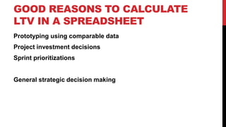 GOOD REASONS TO CALCULATE
LTV IN A SPREADSHEET
Prototyping using comparable data
Project investment decisions
Sprint prioritizations

General strategic decision making

 