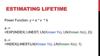 ESTIMATING LIFETIME
Power Function: y = a * x ^ b

a ->
=EXP(INDEX( LINEST( LN(Known Ys), LN(Known Xs)), 2))
b ->
=INDEX(LINEST(LN(Known Ys), LN(Known Xs)), 1)

 