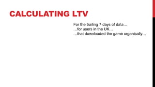 CALCULATING LTV
For the trailing 7 days of data…
…for users in the UK…
…that downloaded the game organically…

 