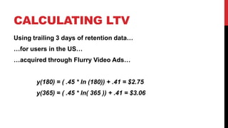 CALCULATING LTV
Using trailing 3 days of retention data…
…for users in the US…
…acquired through Flurry Video Ads…

y(180) = ( .45 * ln (180)) + .41 = $2.75
y(365) = ( .45 * ln( 365 )) + .41 = $3.06

 