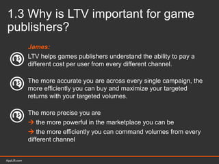 AppLift.com 15AppLift.com
1.3 Why is LTV important for game
publishers?
James:
LTV helps games publishers understand the ability to pay a
different cost per user from every different channel.
The more accurate you are across every single campaign, the
more efficiently you can buy and maximize your targeted
returns with your targeted volumes.
The more precise you are
 the more powerful in the marketplace you can be
 the more efficiently you can command volumes from every
different channel
 