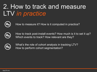 AppLift.com 16AppLift.com
2. How to track and measure
LTV in practice
How to measure it? How is it computed in practice?
How to track post-install events? How much is it to set it up?
Which events to track? How relevant are they?
What’s the role of cohort analysis in tracking LTV?
How to perform cohort segmentation?
 