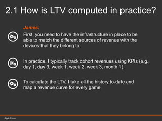 AppLift.com 17AppLift.com
2.1 How is LTV computed in practice?
James:
First, you need to have the infrastructure in place to be
able to match the different sources of revenue with the
devices that they belong to.
In practice, I typically track cohort revenues using KPIs (e.g.,
day 1, day 3, week 1, week 2, week 3, month 1).
To calculate the LTV, I take all the history to-date and
map a revenue curve for every game.
 