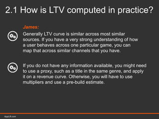 AppLift.com 18AppLift.com
2.1 How is LTV computed in practice?
James:
Generally LTV curve is similar across most similar
sources. If you have a very strong understanding of how
a user behaves across one particular game, you can
map that across similar channels that you have.
If you do not have any information available, you might need
to use a proxy, such as a title in the same genre, and apply
it on a revenue curve. Otherwise, you will have to use
multipliers and use a pre-build estimate.
 