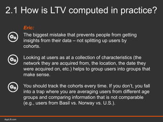 AppLift.com 19AppLift.com
2.1 How is LTV computed in practice?
Eric:
The biggest mistake that prevents people from getting
insights from their data – not splitting up users by
cohorts.
Looking at users as at a collection of characteristics (the
network they are acquired from, the location, the date they
were acquired on, etc.) helps to group users into groups that
make sense.
You should track the cohorts every time. If you don’t, you fall
into a trap where you are averaging users from different age
groups and comparing information that is not comparable
(e.g., users from Basil vs. Norway vs. U.S.).
 
