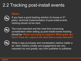 AppLift.com 20AppLift.com
2.2 Tracking post-install events
Simon:
If you have a good tracking solution (in-house or 3rd
party), technical implementation of post-install events
tracking should not be hard.
The most important and the most time consuming
consideration when setting up post-install events tracking
should be: What I am trying to capture? What goals do I
have? How do I capture the data that is most relevant?
While in-app purchases and monetization metrics matter a
lot, other metrics (virality and engagement) are very
important too and greatly vary from publisher to publisher.
 