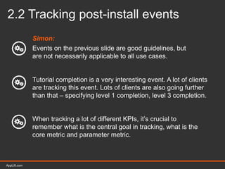 AppLift.com 22AppLift.com
2.2 Tracking post-install events
Simon:
Events on the previous slide are good guidelines, but
are not necessarily applicable to all use cases.
Tutorial completion is a very interesting event. A lot of clients
are tracking this event. Lots of clients are also going further
than that – specifying level 1 completion, level 3 completion.
When tracking a lot of different KPIs, it’s crucial to
remember what is the central goal in tracking, what is the
core metric and parameter metric.
 