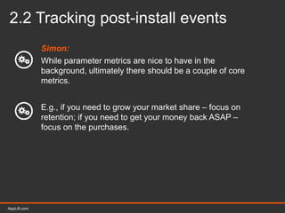 AppLift.com 23AppLift.com
2.2 Tracking post-install events
Simon:
While parameter metrics are nice to have in the
background, ultimately there should be a couple of core
metrics.
E.g., if you need to grow your market share – focus on
retention; if you need to get your money back ASAP –
focus on the purchases.
 