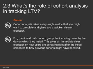 AppLift.com 24AppLift.com
2.3 What’s the role of cohort analysis
in tracking LTV?
Simon:
Cohort analysis takes every single metric that you might
want to calculate and gives you a quicker, clearer
feedback.
E. g., an install date cohort: group the incoming users by the
day on which they install. This gives an immediate clear
feedback on how users are behaving right after the install
compared to how previous cohorts might have behaved.
 